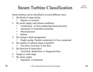 PEMP
RMD 2501
Steam Turbine Classification
Steam turbines can be classified in several different ways:
1. By details of stage design
• Impulse or reaction.
2 B l d h di i2. By steam supply and exhaust conditions
• Condensing, or Non-condensing (back pressure),
• Automatic or controlled extraction,
• Mixed pressure• Mixed pressure
• Reheat
3. By casing or shaft arrangement
• Single casing Tandem compound or Cross compoundSingle casing, Tandem compound or Cross compound
4. By number of exhaust stages in parallel:
• Two flow, Four flow or Six flow.
5. By direction of steam flow:y
• Axial flow, Radial flow or Tangential flow
6. Single or multi-stage
7. By steam supply
© M.S. Ramaiah School of Advanced Studies13 14
• Superheat or Saturated
 