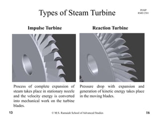 PEMP
RMD 2501
Types of Steam Turbine
Impulse Turbine Reaction Turbine
Process of complete expansion of
steam takes place in stationary nozzle
and the velocity energy is converted
into mechanical ork on the t rbine
Pressure drop with expansion and
generation of kinetic energy takes place
in the moving blades.
© M.S. Ramaiah School of Advanced Studies13 16
into mechanical work on the turbine
blades.
 