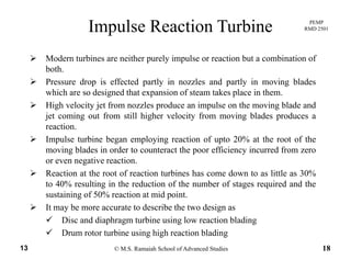 PEMP
RMD 2501Impulse Reaction Turbine
Modern turbines are neither purely impulse or reaction but a combination of
both.
Pressure drop is effected partly in nozzles and partly in moving bladesPressure drop is effected partly in nozzles and partly in moving blades
which are so designed that expansion of steam takes place in them.
High velocity jet from nozzles produce an impulse on the moving blade and
jet coming out from still higher velocity from moving blades produces ajet coming out from still higher velocity from moving blades produces a
reaction.
Impulse turbine began employing reaction of upto 20% at the root of the
moving blades in order to counteract the poor efficiency incurred from zeromoving blades in order to counteract the poor efficiency incurred from zero
or even negative reaction.
Reaction at the root of reaction turbines has come down to as little as 30%
to 40% resulting in the reduction of the number of stages required and theto 40% resulting in the reduction of the number of stages required and the
sustaining of 50% reaction at mid point.
It may be more accurate to describe the two design as
Disc and diaphragm turbine using low reaction blading
© M.S. Ramaiah School of Advanced Studies13 18
Disc and diaphragm turbine using low reaction blading
Drum rotor turbine using high reaction blading
 