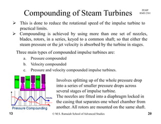 PEMP
RMD 2501
This is done to reduce the rotational speed of the impulse turbine to
Compounding of Steam Turbines
This is done to reduce the rotational speed of the impulse turbine to
practical limits.
Compounding is achieved by using more than one set of nozzles,
blades rotors in a series keyed to a common shaft; so that either the
Three main types of compounded impulse turbines are:
blades, rotors, in a series, keyed to a common shaft; so that either the
steam pressure or the jet velocity is absorbed by the turbine in stages.
yp p p
a. Pressure compounded
b. Velocity compounded
c Pressure and velocity compounded impulse turbinesc. Pressure and velocity compounded impulse turbines.
Involves splitting up of the whole pressure drop
into a series of smaller pressure drops acrossinto a series of smaller pressure drops across
several stages of impulse turbine.
The nozzles are fitted into a diaphragm locked in
the casing that separates one wheel chamber from
© M.S. Ramaiah School of Advanced Studies13 20
the casing that separates one wheel chamber from
another. All rotors are mounted on the same shaft.
 