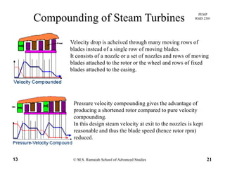 PEMP
RMD 2501
Compounding of Steam Turbines
Velocity drop is acheived through many moving rows of
blades instead of a single row of moving blades.
I i f l f l d f iIt consists of a nozzle or a set of nozzles and rows of moving
blades attached to the rotor or the wheel and rows of fixed
blades attached to the casing.
Pressure velocity compounding gives the advantage of
producing a shortened rotor compared to pure velocity
compounding.p g
In this design steam velocity at exit to the nozzles is kept
reasonable and thus the blade speed (hence rotor rpm)
reduced.
© M.S. Ramaiah School of Advanced Studies13 21
 