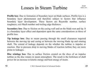PEMP
RMD 2501
Losses in Steam Turbine
Profile loss: Due to formation of boundary layer on blade surfaces. Profile loss is a
boundary layer phenomenon and therefore subject to factors that influence
boundary layer development. These factors are Reynolds number, surfacey y p y ,
roughness, exit Mach number and trailing edge thickness.
Secondary loss: Due to friction on the casing wall and on the blade root and tip. It
is a boundary layer effect and dependent upon the same considerations as those ofis a boundary layer effect and dependent upon the same considerations as those of
profile loss.
Tip leakage loss: Due to steam passing through the small clearances required
b h i i d i b h i bl d i d ibetween the moving tip and casing or between the moving blade tip and rotating
shaft. The extend of leakage depends on the whether the turbine is impulse or
reaction. Due to pressure drop in moving blades of reaction turbine they are more
prone to leakagesprone to leakages.
Disc windage loss: Due to surface friction created on the discs of an impulse
turbine as the disc rotates in steam atmosphere. The result is the forfeiture of shaft
© M.S. Ramaiah School of Advanced Studies13 23
power for an increase in kinetic energy and heat energy of steam.
 
