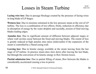 PEMP
RMD 2501
Losses in Steam Turbine
Lacing wire loss: Due to passage blockage created by the presence of lacing wires
in long blade of LP Stages.
Wetness loss: Due to moisture entrained in the low pressure steam at the exit of LPWetness loss: Due to moisture entrained in the low pressure steam at the exit of LP
turbine. The loss is a combination of two effects; firstly, reduction in efficiency due
to absorption of energy by the water droplets and secondly, erosion of final moving
blades leading edges.blades leading edges.
Annulus loss: Due to significant amount of diffusion between adjacent stages or
where wall cavities occur between the fixed and moving blades. The extent of loss
is greatly reduced at high annulus area ratios (inlet/outlet) if the expansion of theis greatly reduced at high annulus area ratios (inlet/outlet) if the expansion of the
steam is controlled by a flared casing wall.
Leaving loss: Due to kinetic energy available at the steam leaving from the last
stage of LP turbine. In practice steam does slow down after leaving the last blade,
but through the conversion of its kinetic energy to flow friction losses.
Partial admission loss: Due to partial filling of steam, flow between the blades is
© M.S. Ramaiah School of Advanced Studies13 24
p g ,
considerably accelerated causing a loss in power.
 