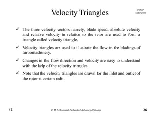 PEMP
RMD 2501
Velocity Triangles
The three velocity vectors namely, blade speed, absolute velocity
and relative velocity in relation to the rotor are used to form a
triangle called velocity triangle.
Velocity triangles are used to illustrate the flow in the bladings of
turbomachineryturbomachinery.
Changes in the flow direction and velocity are easy to understand
with the help of the velocity triangles.p y g
Note that the velocity triangles are drawn for the inlet and outlet of
the rotor at certain radii.
© M.S. Ramaiah School of Advanced Studies13 26
 
