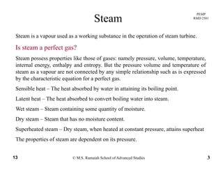 PEMP
RMD 2501
Steam
Steam is a vapour used as a working substance in the operation of steam turbine.
Is steam a perfect gas?
Steam possess properties like those of gases: namely pressure, volume, temperature,
internal energy, enthalpy and entropy. But the pressure volume and temperature of
steam as a vapour are not connected by any simple relationship such as is expressed
by the characteristic equation for a perfect gas.
Sensible heat – The heat absorbed by water in attaining its boiling point.
h h h b b d b ili iLatent heat – The heat absorbed to convert boiling water into steam.
Wet steam – Steam containing some quantity of moisture.
Dry steam Steam that has no moisture contentDry steam – Steam that has no moisture content.
Superheated steam – Dry steam, when heated at constant pressure, attains superheat
The properties of steam are dependent on its pressure
© M.S. Ramaiah School of Advanced Studies13 3
The properties of steam are dependent on its pressure.
 