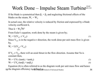 PEMP
RMD 2501
If th bl d i t i l th β β d l ti f i ti l ff t f th
Work Done – Impulse Steam Turbine
If the blade is symmetrical then β1 = β2 and neglecting frictional effects of the
blades on the steam, W1 = W2.
In actual case, the relative velocity is reduced by friction and expressed by a blade
velocity coefficient k.
Thus k = W2/W1
From Euler’s equation, work done by the steam is given by;From Euler s equation, work done by the steam is given by;
Wt = U(Vw1 ± Vw2) (1)
Since Vw2 is in the negative r direction, the work done per unit mass flow is given
byby,
Wt = U(Vw1+Vw2)
(2)
If V ≠ V th ill i l th t i th fl di ti A th t V iIf Va1 ≠ Va2, there will an axial thrust in the flow direction. Assume that Va is
constant then,
Wt = UVa (tanα1+ tanα2) (3)
W UV (t β + t β ) (4)
© M.S. Ramaiah School of Advanced Studies13 31
Wt = UVa (tanβ1+ tanβ2) (4)
Equation (4) is often referred to as the diagram work per unit mass flow and hence
the diagram efficiency is defined as
 