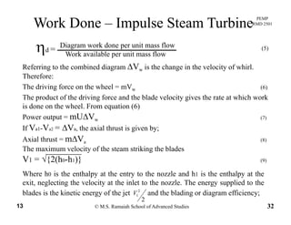 PEMP
RMD 2501
Work Done – Impulse Steam Turbine
Diagram work done per unit mass flow
Work available per unit mass flow
ηd = (5)
Referring to the combined diagram ΔVw is the change in the velocity of whirl.g g w g y
Therefore:
The driving force on the wheel = mVw (6)
The product of the driving force and the blade velocity gives the rate at which workThe product of the driving force and the blade velocity gives the rate at which work
is done on the wheel. From equation (6)
Power output = mUΔVw (7)
If V V ΔV th i l th t i i bIf Va1-Va2 = ΔVa, the axial thrust is given by;
Axial thrust = mΔVa (8)
The maximum velocity of the steam striking the blades
√V1 = √{2(h0-h1)} (9)
Where h0 is the enthalpy at the entry to the nozzle and h1 is the enthalpy at the
exit neglecting the velocity at the inlet to the nozzle The energy supplied to the
© M.S. Ramaiah School of Advanced Studies13 32
2
2
1V
exit, neglecting the velocity at the inlet to the nozzle. The energy supplied to the
blades is the kinetic energy of the jet and the blading or diagram efficiency;
 