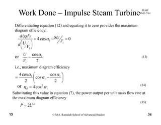 PEMP
RMD 2501
Work Done – Impulse Steam Turbine
Differentiating equation (12) and equating it to zero provides the maximum
diagram efficiency;
08cos4
)(
== Udd
α
η
08cos4
1
1
1
=−=
⎟
⎠
⎞
⎜
⎝
⎛ V
U
V
Ud
α
cosαU
2
cos 1
1
α
=
V
U
or (13)
i.e., maximum diagram efficiency
⎟
⎠
⎞
⎜
⎝
⎛
−=
2
cos
cos
2
cos4 1
1
1 α
α
α
or 2
4 (14)or 1
2
cos4 αη =d
( )
Substituting this value in equation (7), the power output per unit mass flow rate at
the maximum diagram efficiency
(15)
© M.S. Ramaiah School of Advanced Studies13 34
2
2UP =
(15)
 
