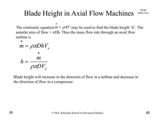 PEMP
RMD 2501
Blade Height in Axial Flow Machines
The continuity equation may be used to find the blade height ‘h’. The
annular area of flow = πDh. Thus the mass flow rate through an axial flow
turbine is
AVm ρ=
•
turbine is
aDhVm ρπ=
•
•
aDV
m
h
ρπ
=
Blade height will increase in the direction of flow in a turbine and decrease in
the direction of flow in a compressor.
aρ
© M.S. Ramaiah School of Advanced Studies13 42
 