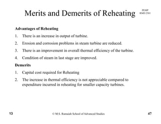PEMP
RMD 2501
Merits and Demerits of Reheating
Advantages of Reheating
1. There is an increase in output of turbine.
2. Erosion and corrosion problems in steam turbine are reduced.
3. There is an improvement in overall thermal efficiency of the turbine.
4. Condition of steam in last stage are improved.
Demerits
1. Capital cost required for Reheating
2. The increase in thermal efficiency is not appreciable compared to
expenditure incurred in reheating for smaller capacity turbinesexpenditure incurred in reheating for smaller capacity turbines.
© M.S. Ramaiah School of Advanced Studies13 47
 