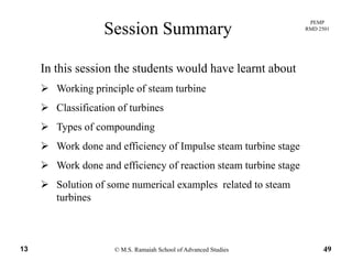 PEMP
RMD 2501
Session Summary
In this session the students would have learnt about
ki i i l f biWorking principle of steam turbine
Classification of turbines
Types of compounding
Work done and efficiency of Impulse steam turbine stage
Work done and efficiency of reaction steam turbine stage
Solution of some numerical examples related to steamSolution of some numerical examples related to steam
turbines
© M.S. Ramaiah School of Advanced Studies13 49
 