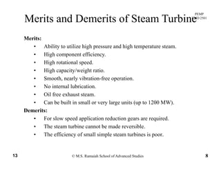 PEMP
RMD 2501
Merits and Demerits of Steam Turbine
Merits:
• Ability to utilize high pressure and high temperature steam.
Hi h ffi i• High component efficiency.
• High rotational speed.
• High capacity/weight ratio.
• Smooth, nearly vibration-free operation.
• No internal lubrication.
• Oil free exhaust steam.Oil free exhaust steam.
• Can be built in small or very large units (up to 1200 MW).
Demerits:
F l d li ti d ti i d• For slow speed application reduction gears are required.
• The steam turbine cannot be made reversible.
• The efficiency of small simple steam turbines is poor.
© M.S. Ramaiah School of Advanced Studies13 8
 