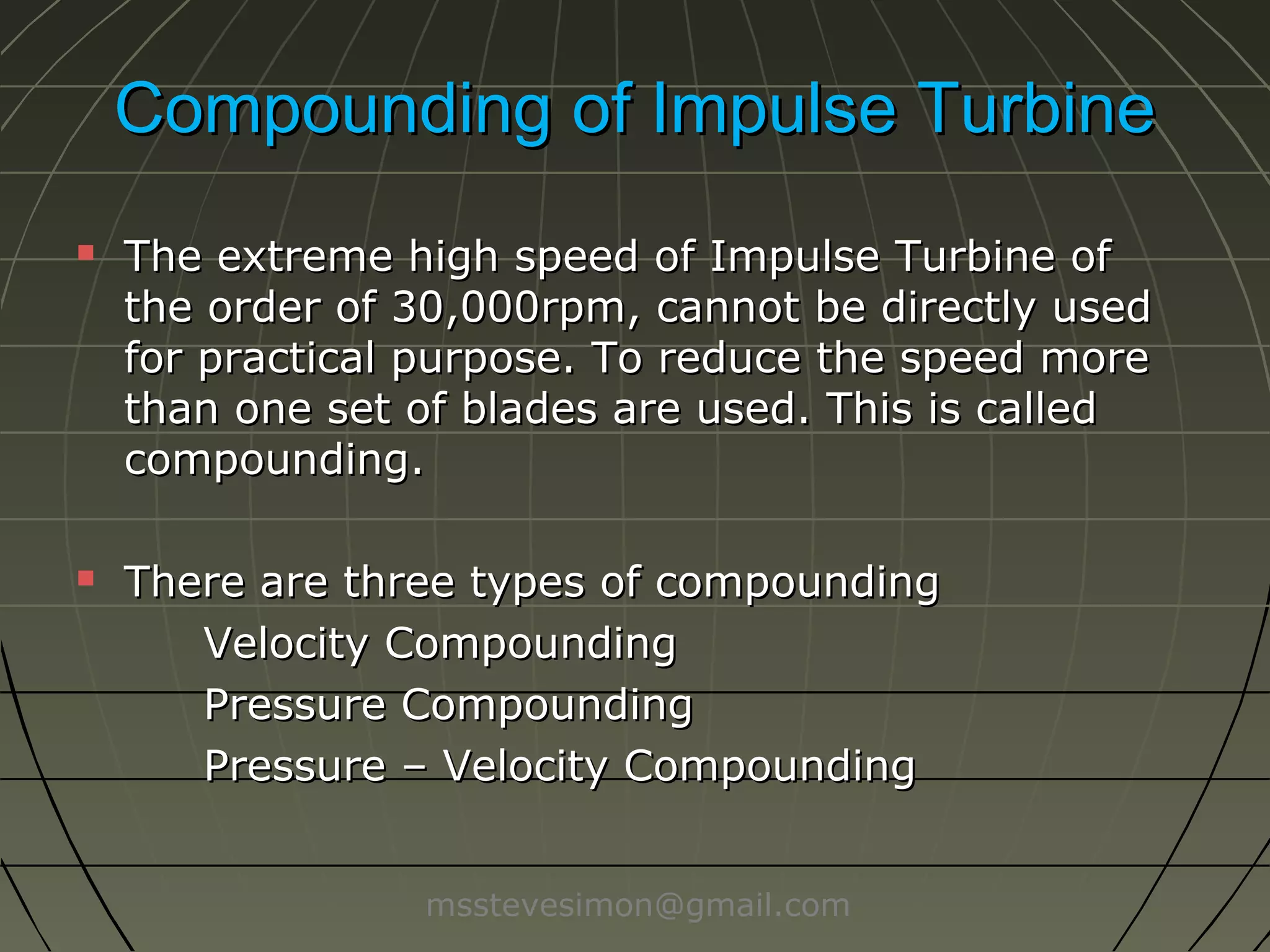 Compounding of Impulse Turbine




The extreme high speed of Impulse Turbine of
the order of 30,000rpm, cannot be directly used
for practical purpose. To reduce the speed more
than one set of blades are used. This is called
compounding.
There are three types of compounding
Velocity Compounding
Pressure Compounding
Pressure – Velocity Compounding
msstevesimon@gmail.com

 