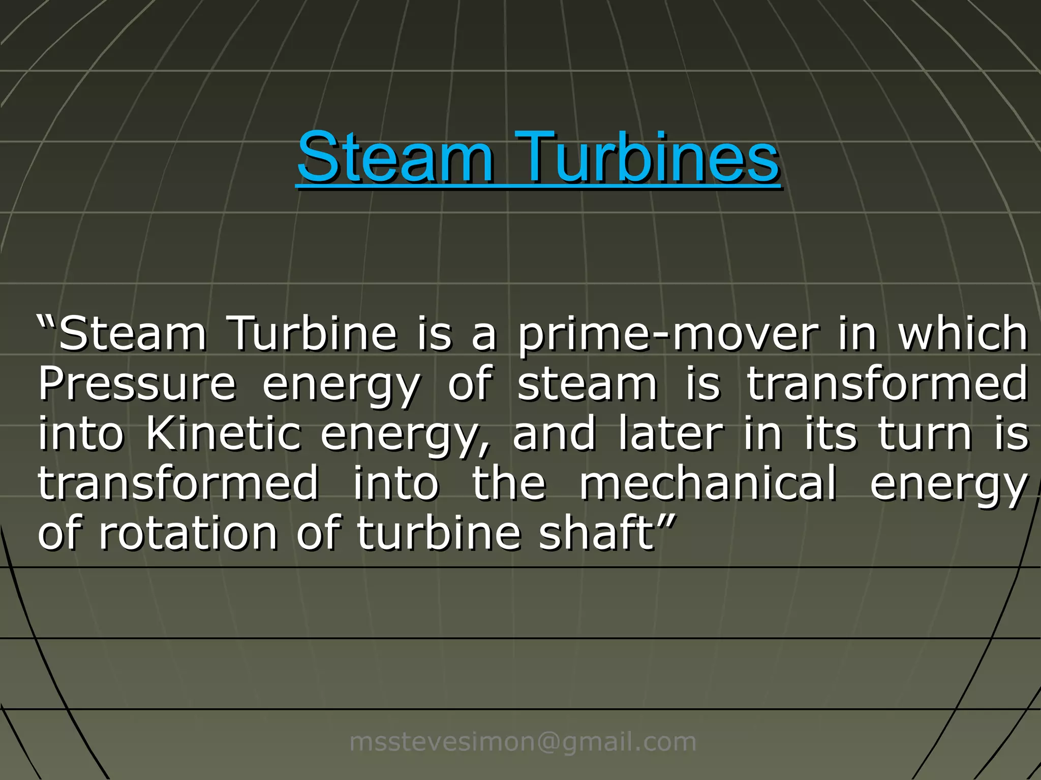Steam Turbines
“Steam Turbine is a prime-mover in which
Pressure energy of steam is transformed
into Kinetic energy, and later in its turn is
transformed into the mechanical energy
of rotation of turbine shaft”

msstevesimon@gmail.com

 