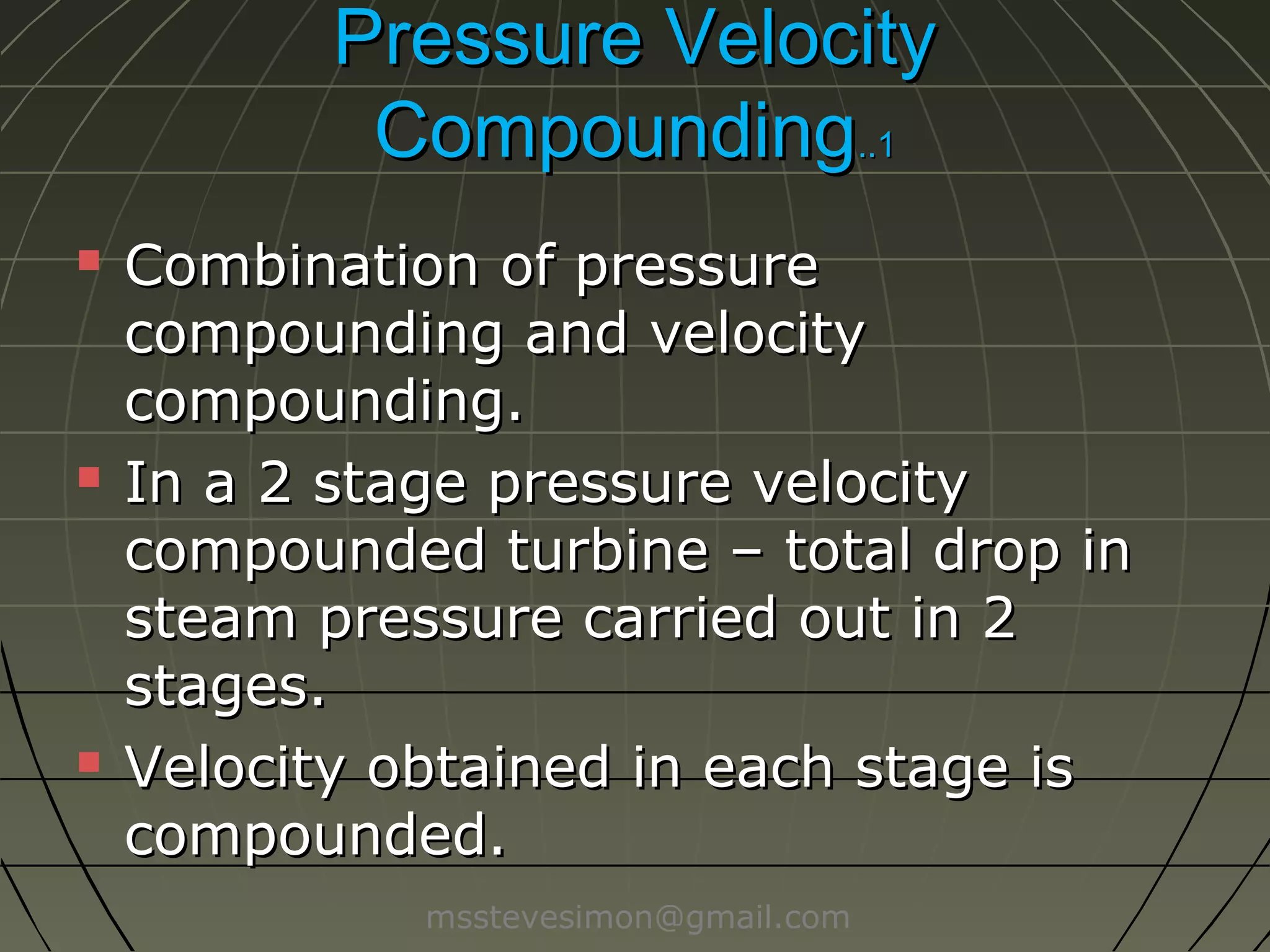 Pressure Velocity
Compounding..1






Combination of pressure
compounding and velocity
compounding.
In a 2 stage pressure velocity
compounded turbine – total drop in
steam pressure carried out in 2
stages.
Velocity obtained in each stage is
compounded.
msstevesimon@gmail.com

 