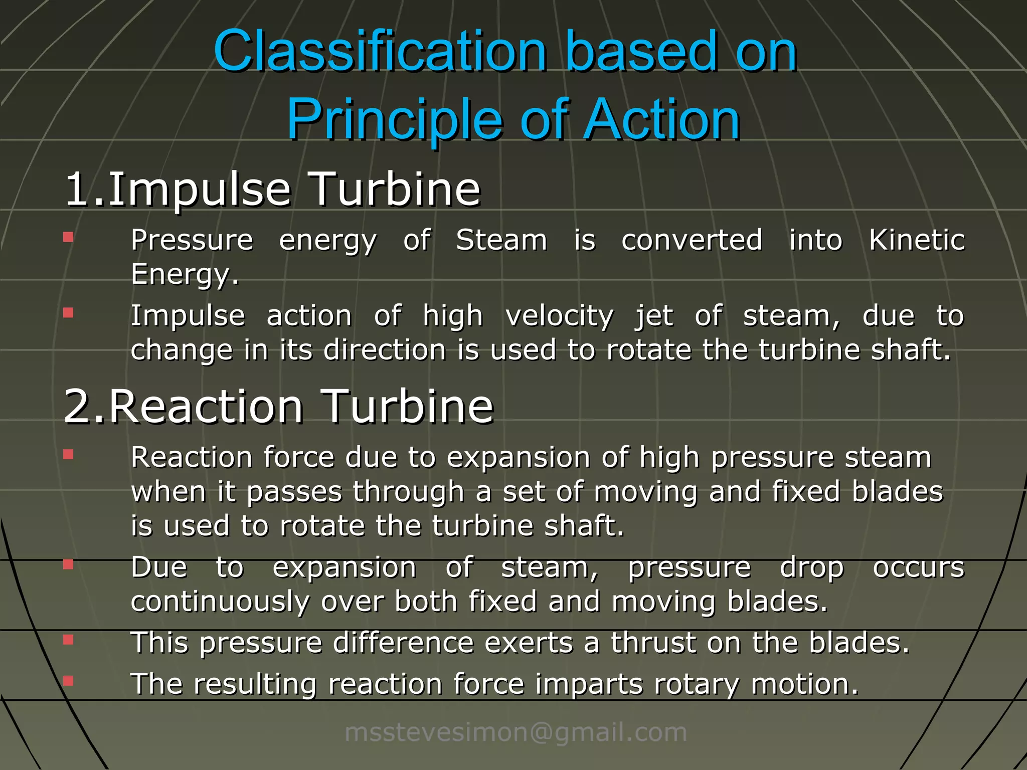 Classification based on
Principle of Action
1.Impulse Turbine




Pressure energy of Steam is converted into Kinetic
Energy.
Impulse action of high velocity jet of steam, due to
change in its direction is used to rotate the turbine shaft.

2.Reaction Turbine







Reaction force due to expansion of high pressure steam
when it passes through a set of moving and fixed blades
is used to rotate the turbine shaft.
Due to expansion of steam, pressure drop occurs
continuously over both fixed and moving blades.
This pressure difference exerts a thrust on the blades.
The resulting reaction force imparts rotary motion.
msstevesimon@gmail.com

 