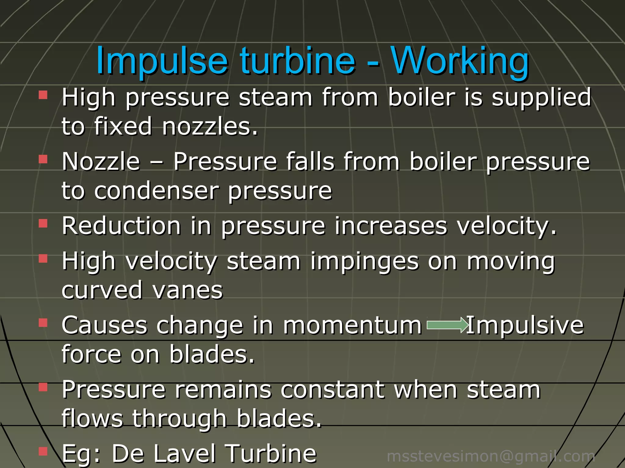Impulse turbine - Working













High pressure steam from boiler is
supplied to fixed nozzles.
Nozzle – Pressure falls from boiler
pressure to condenser pressure
Reduction in pressure increases velocity.
High velocity steam impinges on moving
curved vanes
Causes change in momentum
Impulsive
force on blades.
Pressure remains constant when steam
flows through blades.
Eg: De Lavel Turbine
msstevesimon@gmail.com

 