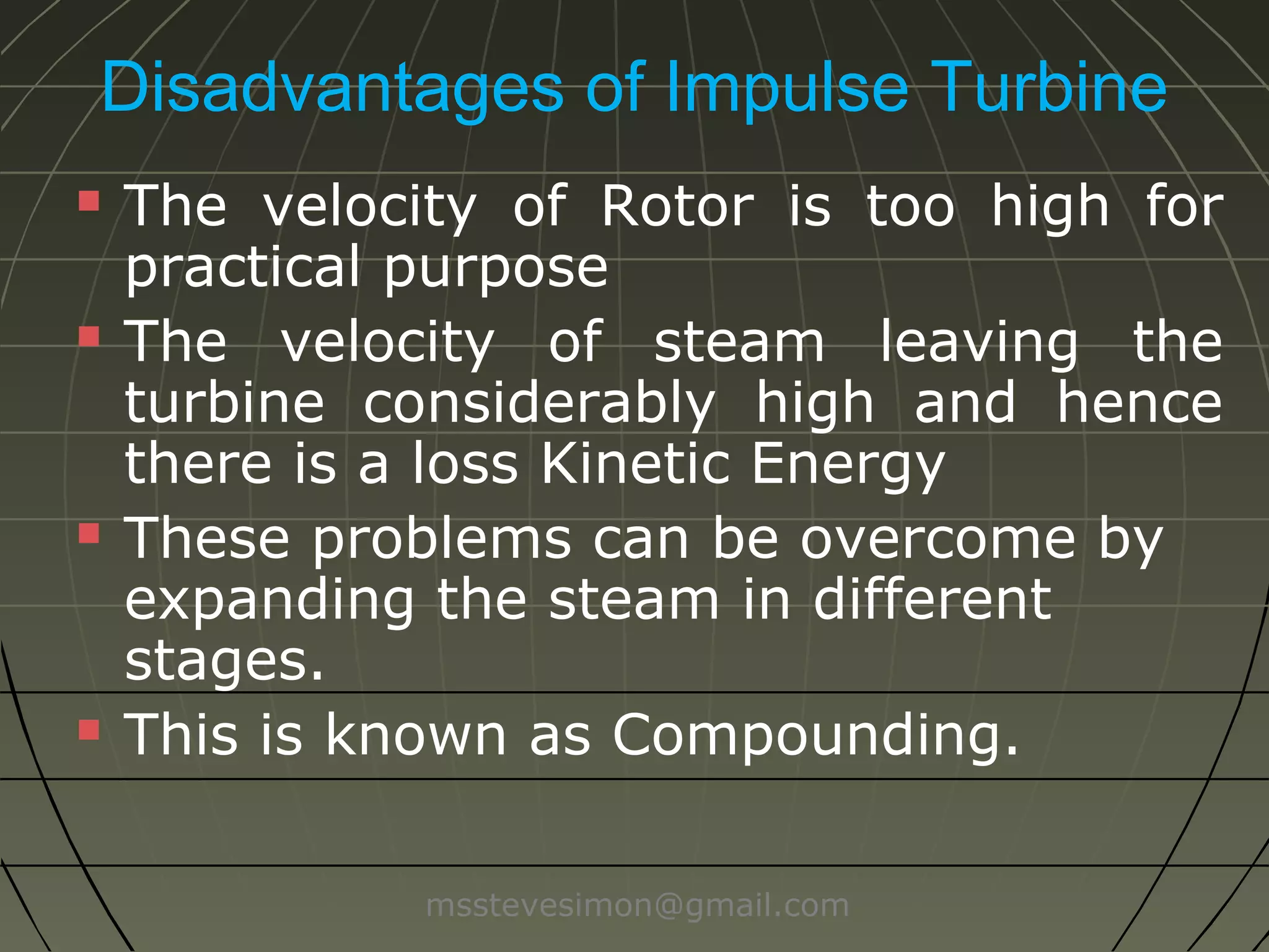 Disadvantages of Impulse Turbine








The velocity of Rotor is too high for
practical purpose
The velocity of steam leaving the
turbine is considerably high and hence
there is a loss in Kinetic Energy
These problems can be overcome by
expanding the steam in different
stages.
This is known as Compounding.
msstevesimon@gmail.com

 