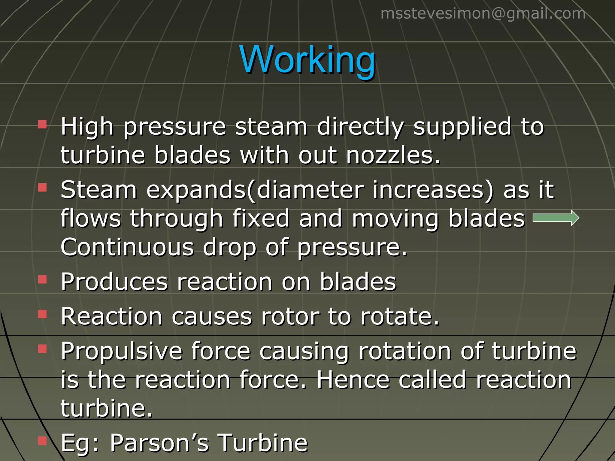 msstevesimon@gmail.com

Working










High pressure steam directly supplied to
turbine blades with out nozzles.
Steam expands(diameter increases) as it
flows through fixed and moving blades
Continuous drop of pressure.
Produces reaction on blades
Reaction causes rotor to rotate.
Propulsive force causing rotation of turbine
is the reaction force. Hence called reaction
turbine.
Eg: Parson’s Turbine

 