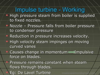 Impulse turbine - Working













High pressure steam from boiler is
supplied to fixed nozzles.
Nozzle – Pressure falls from boiler
pressure to condenser pressure
Reduction in pressure increases velocity.
High velocity steam impinges on moving
curved vanes
Causes change in momentum
Impulsive
force on blades.
Pressure remains constant when steam
flows through blades.
Eg: De Lavel Turbine
msstevesimon@gmail.com

 