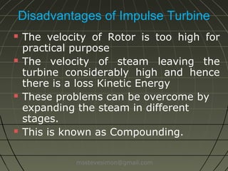 Disadvantages of Impulse Turbine








The velocity of Rotor is too high for
practical purpose
The velocity of steam leaving the
turbine is considerably high and hence
there is a loss in Kinetic Energy
These problems can be overcome by
expanding the steam in different
stages.
This is known as Compounding.
msstevesimon@gmail.com

 