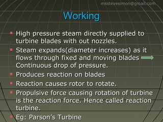 msstevesimon@gmail.com

Working










High pressure steam directly supplied to
turbine blades with out nozzles.
Steam expands(diameter increases) as it
flows through fixed and moving blades
Continuous drop of pressure.
Produces reaction on blades
Reaction causes rotor to rotate.
Propulsive force causing rotation of turbine
is the reaction force. Hence called reaction
turbine.
Eg: Parson’s Turbine

 