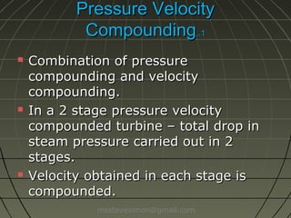 Pressure Velocity
Compounding..1






Combination of pressure
compounding and velocity
compounding.
In a 2 stage pressure velocity
compounded turbine – total drop in
steam pressure carried out in 2
stages.
Velocity obtained in each stage is
compounded.
msstevesimon@gmail.com

 