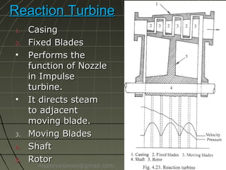 Reaction Turbine
1.
2.

•

•

3.
4.
5.

Casing
Fixed Blades
Performs the
function of Nozzle
in Impulse
turbine.
It directs steam
to adjacent
moving blade.
Moving Blades
Shaft
Rotor

msstevesimon@gmail.com

 
