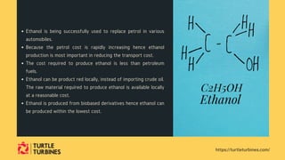 Ethanol is being successfully used to replace petrol in various
automobiles.
Because the petrol cost is rapidly increasing hence ethanol
production is most important in reducing the transport cost.
The cost required to produce ethanol is less than petroleum
fuels.
Ethanol can be product red locally, instead of importing crude oil.
The raw material required to produce ethanol is available locally
at a reasonable cost.
Ethanol is produced from biobased derivatives hence ethanol can
be produced within the lowest cost.
https://turtleturbines.com/
 