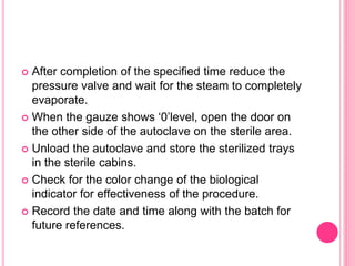  After completion of the specified time reduce the
pressure valve and wait for the steam to completely
evaporate.
 When the gauze shows ‘0’level, open the door on
the other side of the autoclave on the sterile area.
 Unload the autoclave and store the sterilized trays
in the sterile cabins.
 Check for the color change of the biological
indicator for effectiveness of the procedure.
 Record the date and time along with the batch for
future references.
 