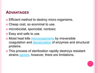ADVANTAGES
 Efficient method to destroy micro organisms.
 Cheap cost, so econimal to use.
 microbicidal, sporicidal, nontoxic
 Easy and safe to use.
 Moist heat kills microorganisms by irreversible
coagulation and denaturation of enzymes and structural
proteins.
 This process of sterilization rapidly destroys resistant
strains spores, however, there are limitations.
 