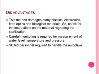 DIS ADVANTAGES
 This method damages many plastics, electronics,
fibre optics and biological materials. So, check for
the instructions on the material regarding the
sterilization.
 Careful monitoring is required for measurement of
water level, temperature and pressure.
 Skilled personnel required to handle the autoclave.
 