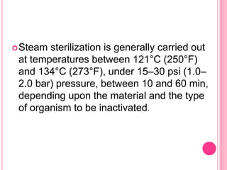 Steam sterilization is generally carried out
at temperatures between 121°C (250°F)
and 134°C (273°F), under 15–30 psi (1.0–
2.0 bar) pressure, between 10 and 60 min,
depending upon the material and the type
of organism to be inactivated.
 