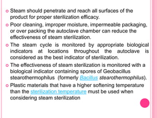  Steam should penetrate and reach all surfaces of the
product for proper sterilization efficacy.
 Poor cleaning, improper moisture, impermeable packaging,
or over packing the autoclave chamber can reduce the
effectiveness of steam sterilization.
 The steam cycle is monitored by appropriate biological
indicators at locations throughout the autoclave is
considered as the best indicator of sterilization.
 The effectiveness of steam sterilization is monitored with a
biological indicator containing spores of Geobacillus
stearothermophilus (formerly Bacillus stearothermophilus).
 Plastic materials that have a higher softening temperature
than the sterilization temperature must be used when
considering steam sterilization
 