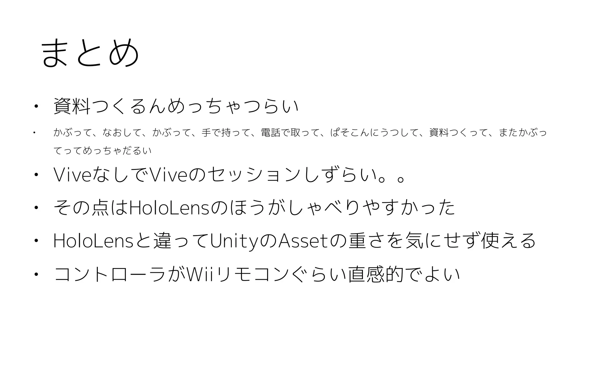 • 資料つくるんめっちゃつらい
• かぶって、なおして、かぶって、手で持って、電話で取って、ぱそこんにうつして、資料つくって、またかぶっ
てってめっちゃだるい
• ViveなしでViveのセッションしずらい。。
• その点はHoloLensのほうがしゃべりやすかった
• HoloLensと違ってUnityのAssetの重さを気にせず使える
• コントローラがWiiリモコンぐらい直感的でよい
まとめ
 