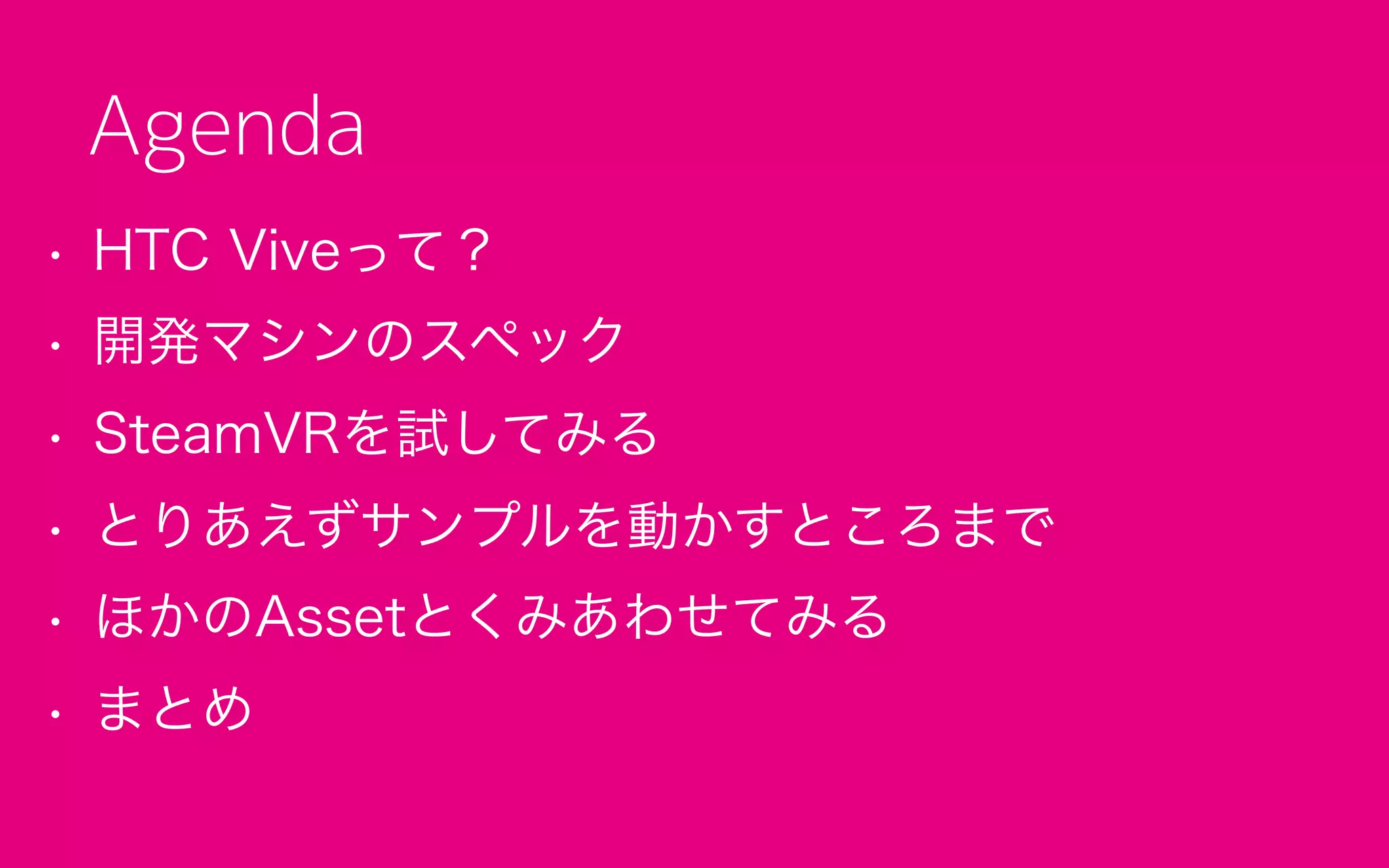 • HTC Viveって？
• 開発マシンのスペック
• SteamVRを試してみる
• とりあえずサンプルを動かすところまで
• ほかのAssetとくみあわせてみる
• まとめ
Agenda
 