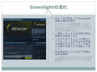 Greenlightの流れ
 まず一万円支払ってGreenlight
登録の権利を得る
いたずらによる登録を防ぐための
ハードル。いきなり払えと言われて
尻込みすると思うが、とにかく支払
わなければ始まらない。
 一度払ってしまえば次回以降は
登録料は発生しない
 この今やるべきことしか教えて
くれないところがSteamの手続
き全般のダメなところ。今後も
この調子で続くので覚悟してお
こう。
 日本語対応しているので手続き
自体は簡単
入力項目は多いがWebで申し込みや登
録手続きができる人ならそんなに難し
くない。
 