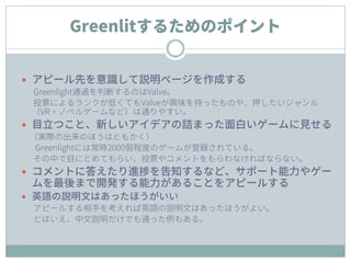 Greenlitするためのポイント
 アピール先を意識して説明ページを作成する
Greenlight通過を判断するのはValve。
投票によるランクが低くてもValveが興味を持ったものや、押したいジャンル
（VR・ノベルゲームなど）は通りやすい。
 目立つこと、新しいアイデアの詰まった面白いゲームに見せる
（実際の出来のほうはともかく）
Greenlightには常時2000弱程度のゲームが登録されている。
その中で目にとめてもらい、投票やコメントをもらわなければならない。
 コメントに答えたり進捗を告知するなど、サポート能力やゲー
ムを最後まで開発する能力があることをアピールする
 英語の説明文はあったほうがいい
アピールする相手を考えれば英語の説明文はあったほうがよい。
とはいえ、中文説明だけでも通った例もある。
 