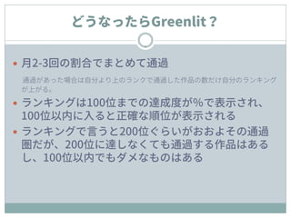 どうなったらGreenlit？
 月2-3回の割合でまとめて通過
通過があった場合は自分より上のランクで通過した作品の数だけ自分のランキング
が上がる。
 ランキングは100位までの達成度が％で表示され、
100位以内に入ると正確な順位が表示される
 ランキングで言うと200位ぐらいがおおよその通過
圏だが、200位に達しなくても通過する作品はある
し、100位以内でもダメなものはある
 