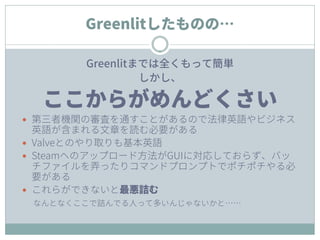 Greenlitしたものの…
Greenlitまでは全くもって簡単
しかし、
ここからがめんどくさい
 第三者機関の審査を通すことがあるので法律英語やビジネス
英語が含まれる文章を読む必要がある
 Valveとのやり取りも基本英語
 Steamへのアップロード方法がGUIに対応しておらず、バッ
チファイルを弄ったりコマンドプロンプトでポチポチやる必
要がある
 これらができないと最悪詰む
なんとなくここで詰んでる人って多いんじゃないかと……
 