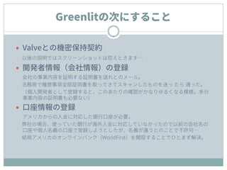Greenlitの次にすること
 Valveとの機密保持契約
以後の説明ではスクリーンショットは控えときます…
 開発者情報（会社情報）の登録
会社の事業内容を証明する証明書を送れとのメール。
法務局で履歴事項全部証明書を取ってきてスキャンしたものを送っ たら 通った。
（個人開発者として登録すると、このあたりの確認がかなりゆるくなる模様。多分
事業内容の証明書も必要ない）
 口座情報の登録
アメリカからの入金に対応した銀行口座が必要。
弊社の場合、使っていた銀行が海外入金に対応していなかったので以前の会社名の
口座や個人名義の口座で登録しようとしたが、名義が違うとのことで不許可…
結局アメリカのオンラインバンク（WorldFirst）を開設することでひとまず解決。
 