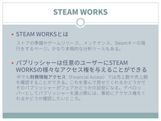 STEAM WORKS
 STEAM WORKSとは
ストアの準備やゲームリリース、メンテナンス、Steamキーの発
行をするページ。かなり本格的な分析ツールもある。
 パブリッシャーは任意のユーザーにSTEAM
WORKSの様々なアクセス権を与えることができる
中でも財務情報アクセス（Financial Access）では売上数や売上額
を確認することができる。これを喜んで見せてくれるかどうかで
そのパブリッシャーがフェアかどうかの目安になる。デベロッ
パーとしてパブリッシャーを選ぶ際には、事前にアクセス権をく
れるかどうか確認したいところ。
 