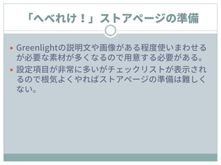 「へべれけ！」ストアページの準備
 Greenlightの説明文や画像がある程度使いまわせる
が必要な素材が多くなるので用意する必要がある。
 設定項目が非常に多いがチェックリストが表示され
るので根気よくやればストアページの準備は難しく
ない。
 