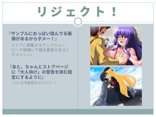 リ ジ ェ ク ト ！
『サンプルにおっぱい揉んでる画
像があるからダメー！』
ストアに掲載するサンプルムー
ビーや画像に不健全要素があると
ダメらしい。
『あと、ちゃんとストアページ
に「大人向け」の警告を挟む設
定にするように』
（コレ全年齢版なんだけど…）
 
