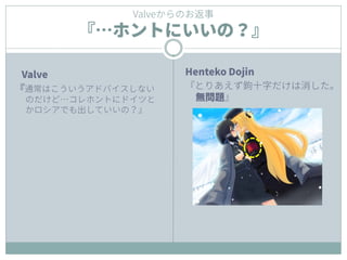 Henteko Dojin
『とりあえず鉤十字だけは消した。
無問題』
Valveからのお返事
『…ホントにいいの？』
Valve
『通常はこういうアドバイスしない
のだけど…コレホントにドイツと
かロシアでも出していいの？』
 