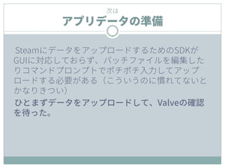 次は
アプリデータの準備
SteamにデータをアップロードするためのSDKが
GUIに対応しておらず、バッチファイルを編集した
りコマンドプロンプトでポチポチ入力してアップ
ロードする必要がある（こういうのに慣れてないと
かなりきつい）
ひとまずデータをアップロードして、Valveの確認
を待った。
 