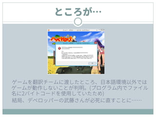 ところが…
ゲームを翻訳チームに渡したところ、日本語環境以外では
ゲームが動作しないことが判明。(プログラム内でファイル
名に2バイトコードを使用していたため)
結局、デベロッパーの武藤さんが必死に直すことに……
 