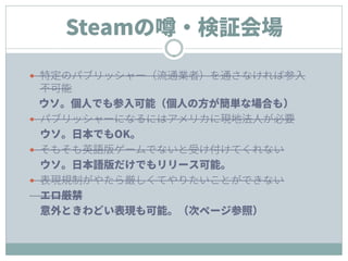 Steamの噂・検証会場
 特定のパブリッシャー（流通業者）を通さなければ参入
不可能
ウソ。個人でも参入可能（個人の方が簡単な場合も）
 パブリッシャーになるにはアメリカに現地法人が必要
ウソ。日本でもOK。
 そもそも英語版ゲームでないと受け付けてくれない
ウソ。日本語版だけでもリリース可能。
 表現規制がやたら厳しくてやりたいことができない
エロ厳禁
意外ときわどい表現も可能。（次ページ参照）
 