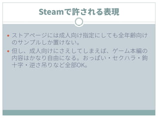 Steamで許される表現
 ストアページには成人向け指定にしても全年齢向け
のサンプルしか置けない。
 但し、成人向けにさえしてしまえば、ゲーム本編の
内容はかなり自由になる。おっぱい・セクハラ・鉤
十字・逆さ吊りなど全部OK。
 