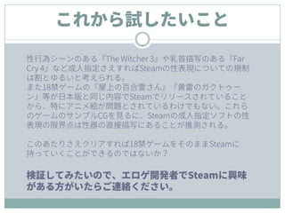 これから試したいこと
性行為シーンのある『The Witcher 3』や乳首描写のある『Far
Cry 4』など成人指定さえすればSteamの性表現についての規制
は割とゆるいと考えられる。
また18禁ゲームの『屋上の百合霊さん』『黄雷のガクトゥー
ン』等が日本版と同じ内容でSteamでリリースされていること
から、特にアニメ絵が問題とされているわけでもない。これら
のゲームのサンプルCGを見るに、Steamの成人指定ソフトの性
表現の限界点は性器の直接描写にあることが推測される。
このあたりさえクリアすれば18禁ゲームをそのままSteamに
持っていくことができるのではないか？
検証してみたいので、エロゲ開発者でSteamに興味
がある方がいたらご連絡ください。
 